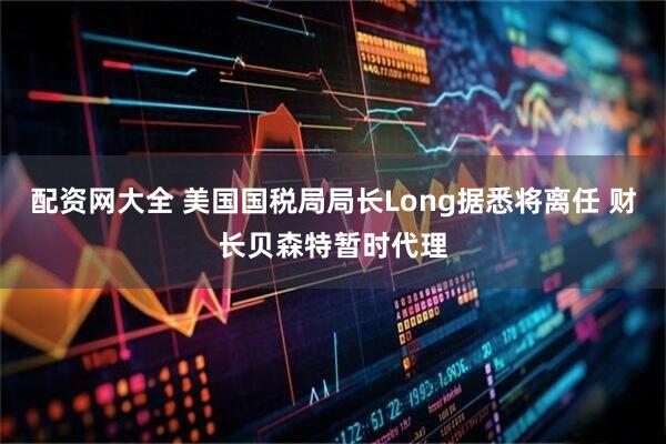 配资网大全 美国国税局局长Long据悉将离任 财长贝森特暂时代理