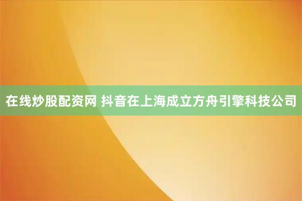在线炒股配资网 抖音在上海成立方舟引擎科技公司
