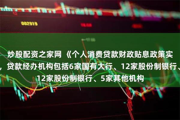炒股配资之家网 《个人消费贷款财政贴息政策实施方案》印发，贷款经办机构包括6家国有大行、12家股份制银行、5家其他机构