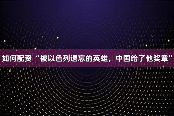 如何配资 “被以色列遗忘的英雄，中国给了他奖章”