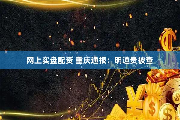 网上实盘配资 重庆通报：明道贵被查