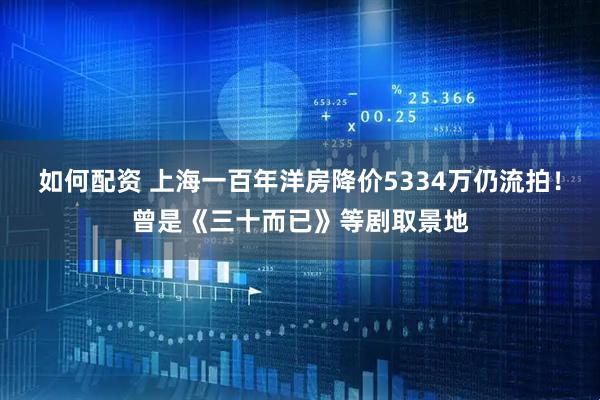 如何配资 上海一百年洋房降价5334万仍流拍！曾是《三十而已》等剧取景地