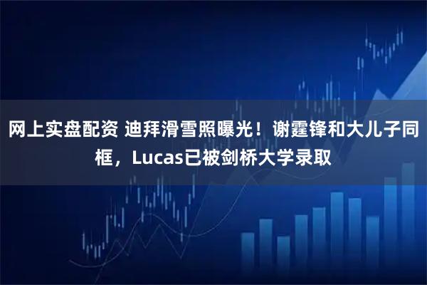 网上实盘配资 迪拜滑雪照曝光！谢霆锋和大儿子同框，Lucas已被剑桥大学录取