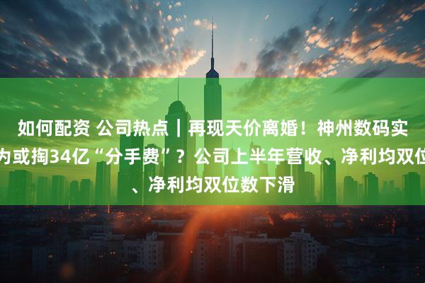 如何配资 公司热点｜再现天价离婚！神州数码实控人郭为或掏34亿“分手费”？公司上半年营收、净利均双位数下滑