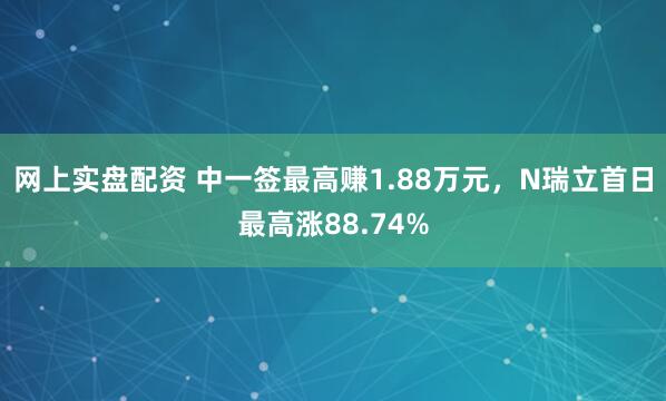 网上实盘配资 中一签最高赚1.88万元，N瑞立首日最高涨88.74%