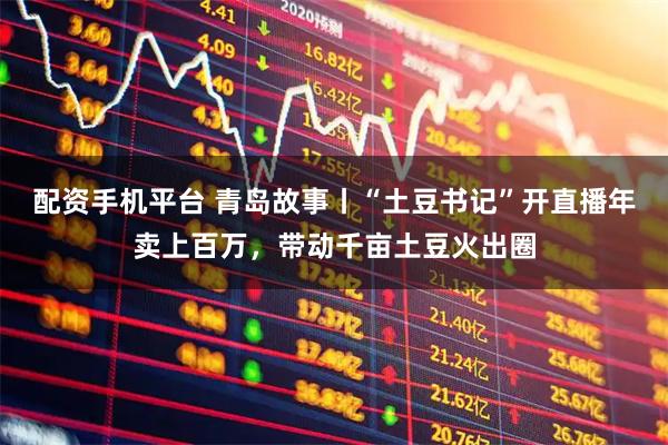 配资手机平台 青岛故事丨“土豆书记”开直播年卖上百万，带动千亩土豆火出圈