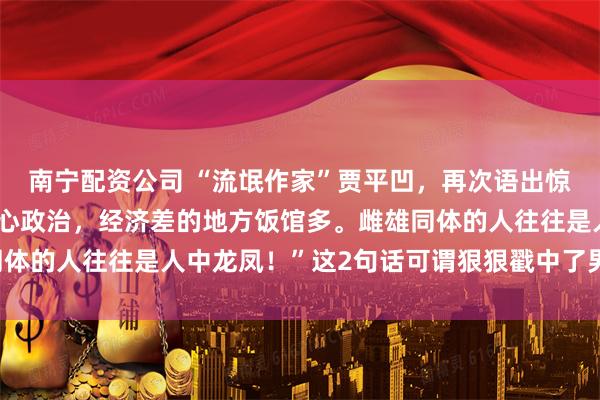 南宁配资公司 “流氓作家”贾平凹，再次语出惊人：“混得差的男人关心政治，经济差的地方饭馆多。雌雄同体的人往往是人中龙凤！”这2句话可谓狠狠戳中了男人的软肋！