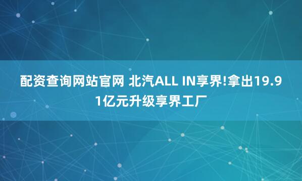 配资查询网站官网 北汽ALL IN享界!拿出19.91亿元升级享界工厂
