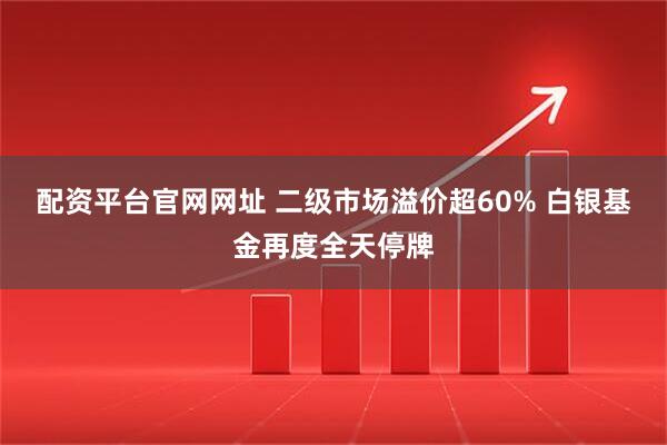 配资平台官网网址 二级市场溢价超60% 白银基金再度全天停牌