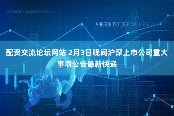 配资交流论坛网站 2月3日晚间沪深上市公司重大事项公告最新快递