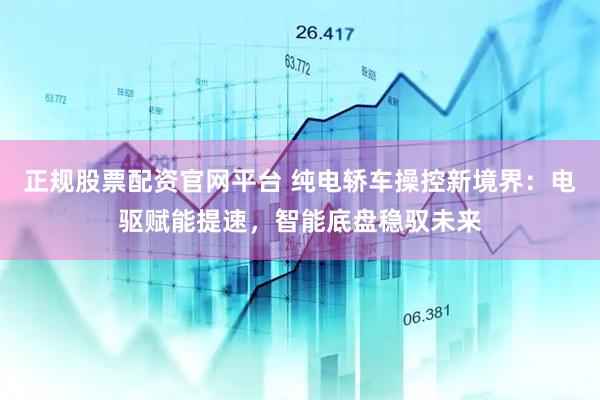 正规股票配资官网平台 纯电轿车操控新境界：电驱赋能提速，智能底盘稳驭未来