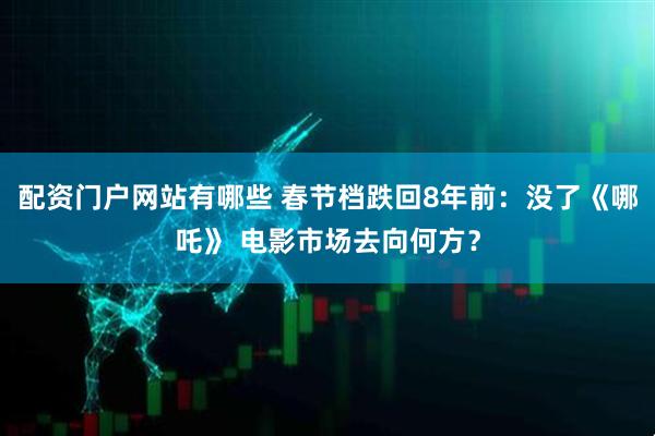 配资门户网站有哪些 春节档跌回8年前：没了《哪吒》 电影市场去向何方？