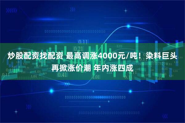 炒股配资找配资 最高调涨4000元/吨！染料巨头再掀涨价潮 年内涨四成