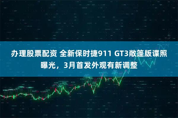 办理股票配资 全新保时捷911 GT3敞篷版谍照曝光，3月首发外观有新调整