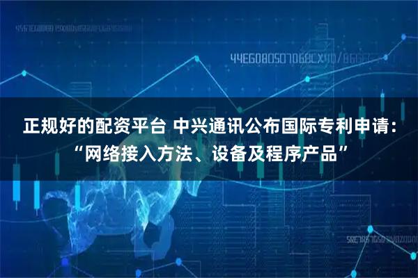 正规好的配资平台 中兴通讯公布国际专利申请：“网络接入方法、设备及程序产品”