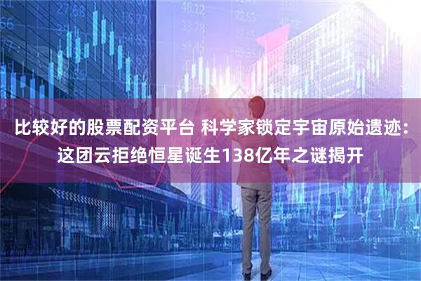 比较好的股票配资平台 科学家锁定宇宙原始遗迹：这团云拒绝恒星诞生138亿年之谜揭开