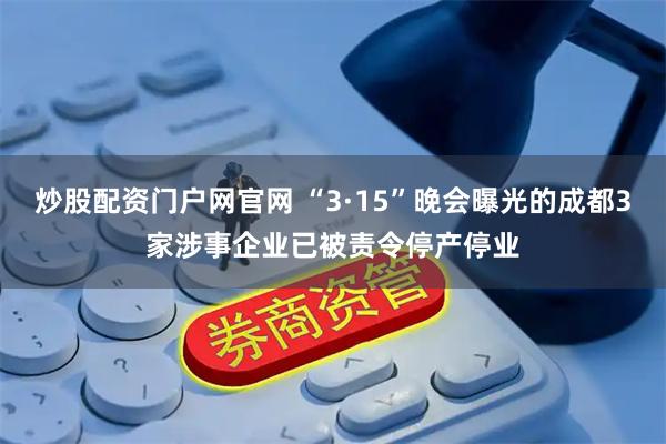 炒股配资门户网官网 “3·15”晚会曝光的成都3家涉事企业已被责令停产停业