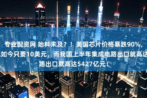 专业配资网 始料未及？！美国芯片价格暴跌90%，原价90美元如今只要10美元，而我国上半年集成电路出口就高达5427亿元！