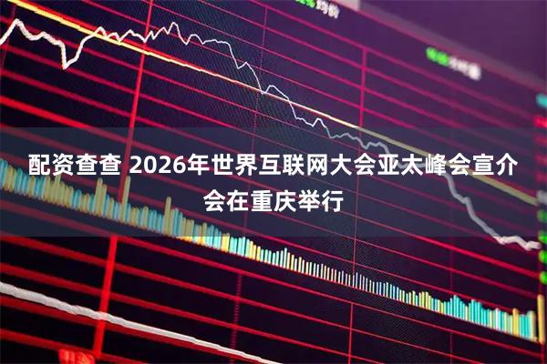 配资查查 2026年世界互联网大会亚太峰会宣介会在重庆举行