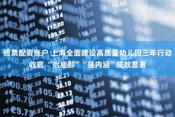 股票配资账户 上海全面建设高质量幼儿园三年行动收官 “抬底部”“强内涵”成效显著