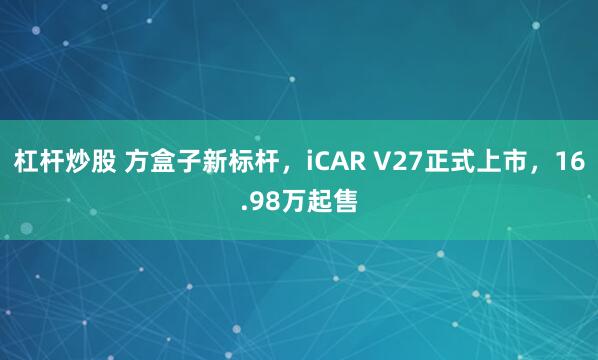 杠杆炒股 方盒子新标杆，iCAR V27正式上市，16.98万起售