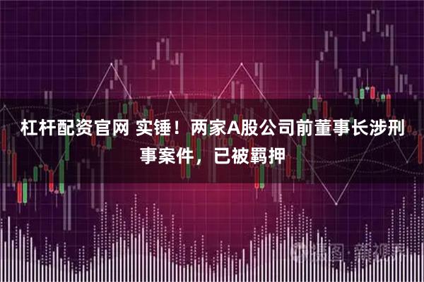 杠杆配资官网 实锤！两家A股公司前董事长涉刑事案件，已被羁押