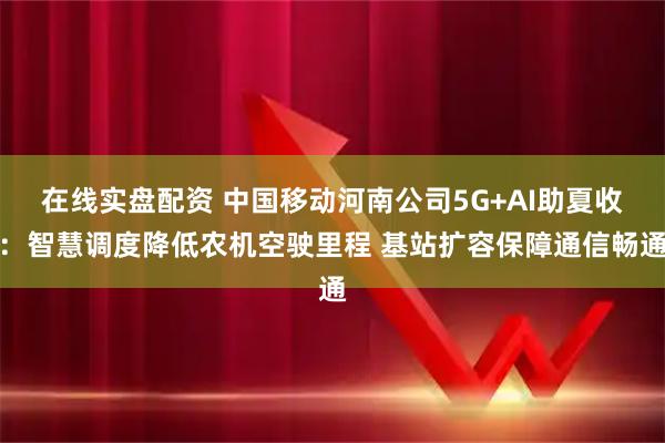 在线实盘配资 中国移动河南公司5G+AI助夏收：智慧调度降低农机空驶里程 基站扩容保障通信畅通